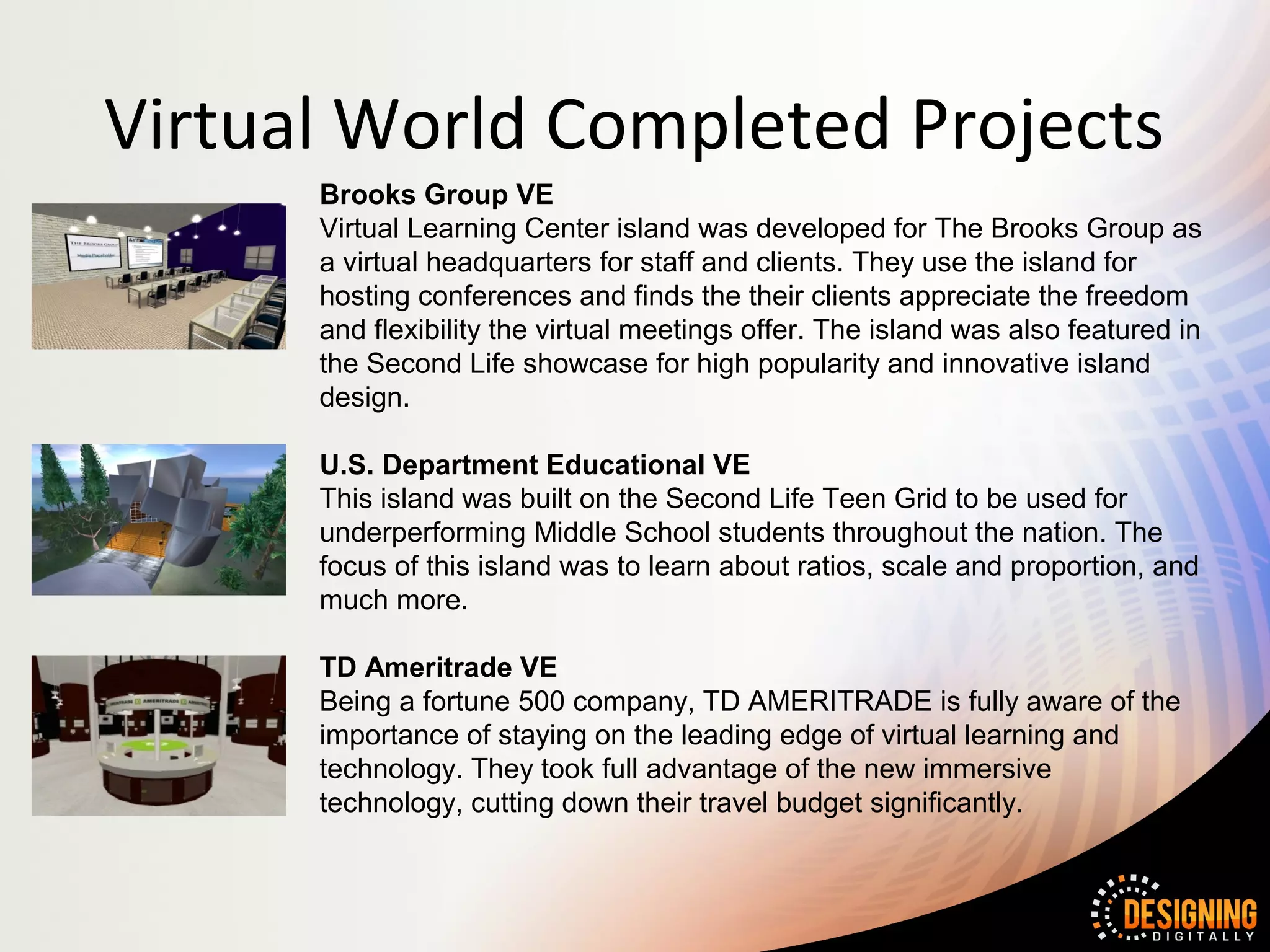 Virtual World Completed Projects
      Brooks Group VE
      Virtual Learning Center island was developed for The Brooks Group as
      a virtual headquarters for staff and clients. They use the island for
      hosting conferences and finds the their clients appreciate the freedom
      and flexibility the virtual meetings offer. The island was also featured in
      the Second Life showcase for high popularity and innovative island
      design.

      U.S. Department Educational VE
      This island was built on the Second Life Teen Grid to be used for
      underperforming Middle School students throughout the nation. The
      focus of this island was to learn about ratios, scale and proportion, and
      much more.

      TD Ameritrade VE
      Being a fortune 500 company, TD AMERITRADE is fully aware of the
      importance of staying on the leading edge of virtual learning and
      technology. They took full advantage of the new immersive
      technology, cutting down their travel budget significantly.
 