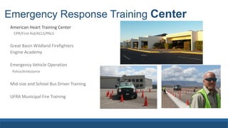 Emergency Response Training Center
American Heart Training Center
CPR/First Aid/ACLS/PALS
Great Basin Wildland Firefighters
Engine Academy
Emergency Vehicle Operation
Police/Ambulance
Mid-size and School Bus Driver Training
UFRA Municipal Fire Training
 