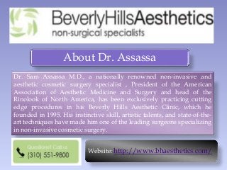 About Dr. Assassa
Dr. Sam Assassa M.D., a nationally renowned non-invasive and
aesthetic cosmetic surgery specialist , President of the American
Association of Aesthetic Medicine and Surgery and head of the
Rinolook of North America, has been exclusively practicing cutting
edge procedures in his Beverly Hills Aesthetic Clinic, which he
founded in 1995. His instinctive skill, artistic talents, and state-of-the-
art techniques have made him one of the leading surgeons specializing
in non-invasive cosmetic surgery.
Website: http://www.bhaesthetics.com/
 
