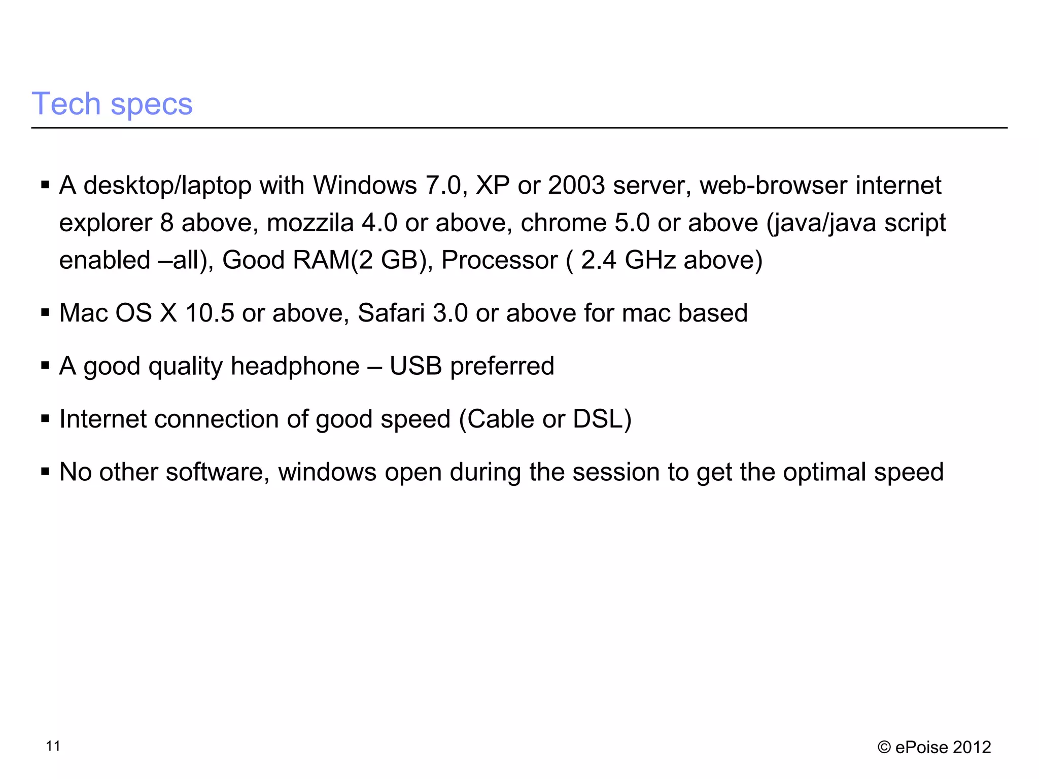 Tech specs

 A desktop/laptop with Windows 7.0, XP or 2003 server, web-browser internet
  explorer 8 above, mozzila 4.0 or above, chrome 5.0 or above (java/java script
  enabled –all), Good RAM(2 GB), Processor ( 2.4 GHz above)

 Mac OS X 10.5 or above, Safari 3.0 or above for mac based

 A good quality headphone – USB preferred

 Internet connection of good speed (Cable or DSL)

 No other software, windows open during the session to get the optimal speed




11                                                                       © ePoise 2012
 