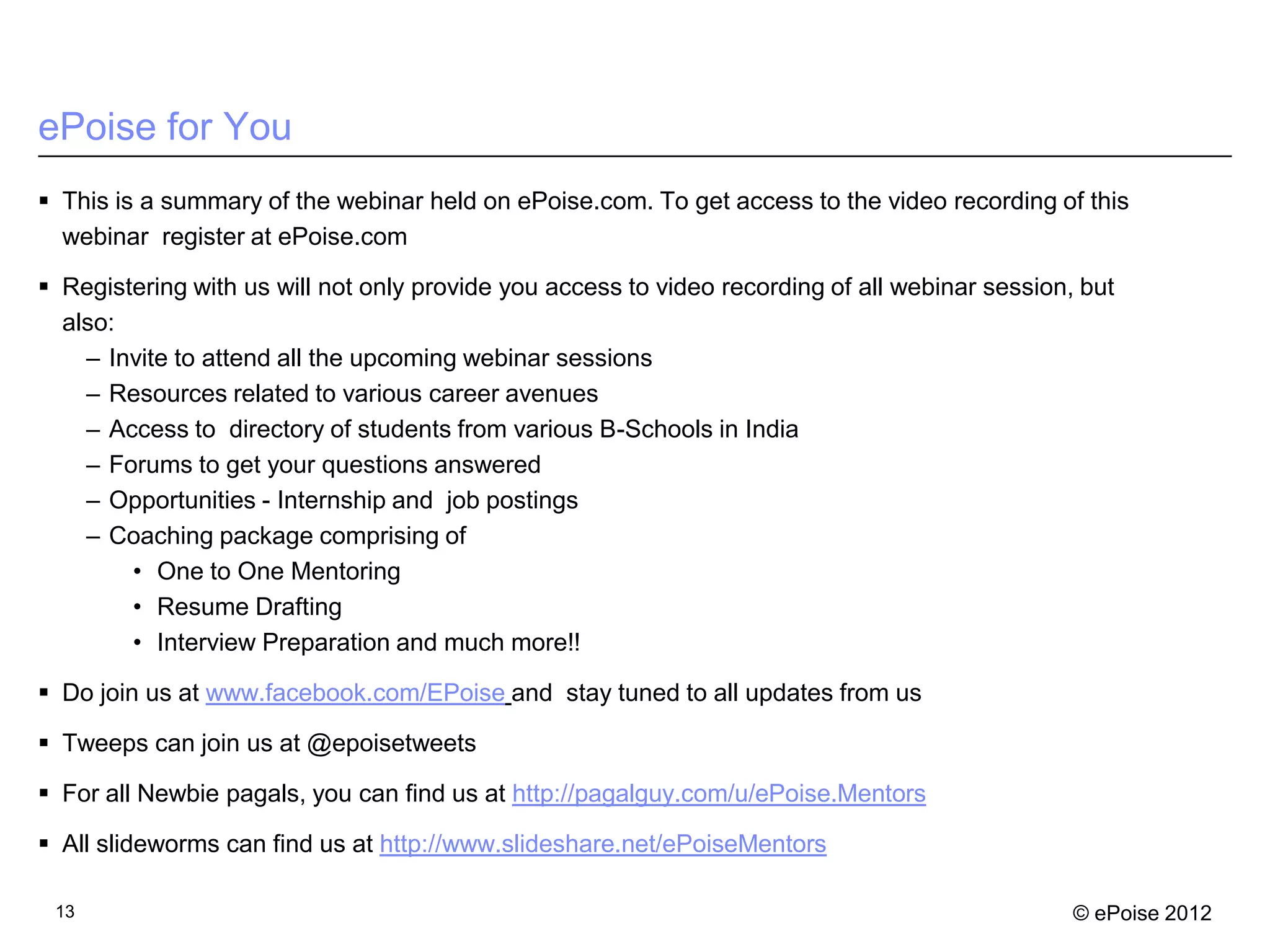 ePoise for You
 This is a summary of the webinar held on ePoise.com. To get access to the video recording of this
  webinar register at ePoise.com

 Registering with us will not only provide you access to video recording of all webinar session, but
  also:
    – Invite to attend all the upcoming webinar sessions
    – Resources related to various career avenues
    – Access to directory of students from various B-Schools in India
    – Forums to get your questions answered
    – Opportunities - Internship and job postings
    – Coaching package comprising of
        • One to One Mentoring
        • Resume Drafting
        • Interview Preparation and much more!!

 Do join us at www.facebook.com/EPoise and stay tuned to all updates from us

 Tweeps can join us at @epoisetweets

 For all Newbie pagals, you can find us at http://pagalguy.com/u/ePoise.Mentors

 All slideworms can find us at http://www.slideshare.net/ePoiseMentors

 13                                                                                              © ePoise 2012
 