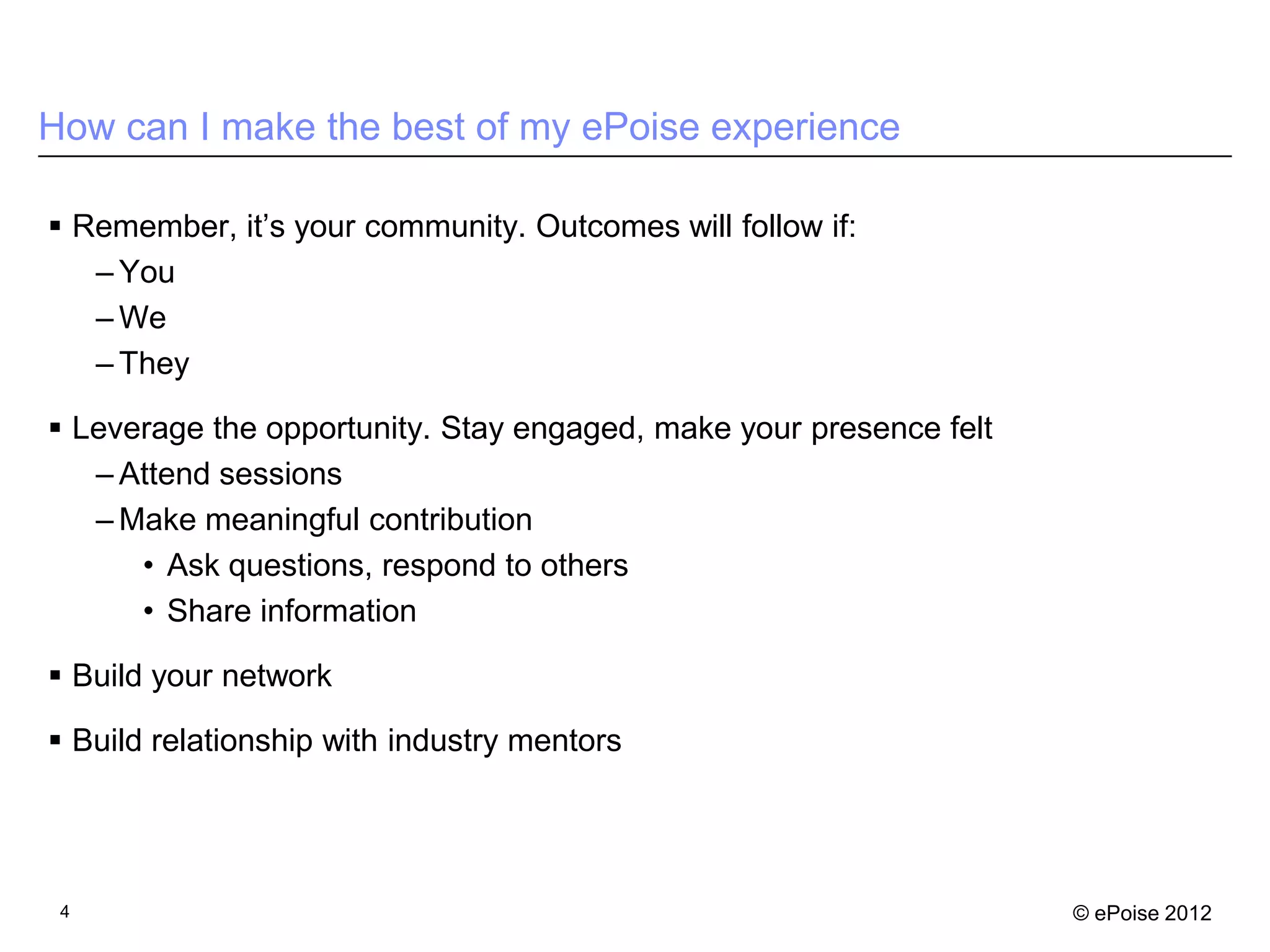 How can I make the best of my ePoise experience

 Remember, it’s your community. Outcomes will follow if:
   – You
   – We
   – They

 Leverage the opportunity. Stay engaged, make your presence felt
   – Attend sessions
   – Make meaningful contribution
      • Ask questions, respond to others
      • Share information

 Build your network

 Build relationship with industry mentors




 4                                                                  © ePoise 2012
 