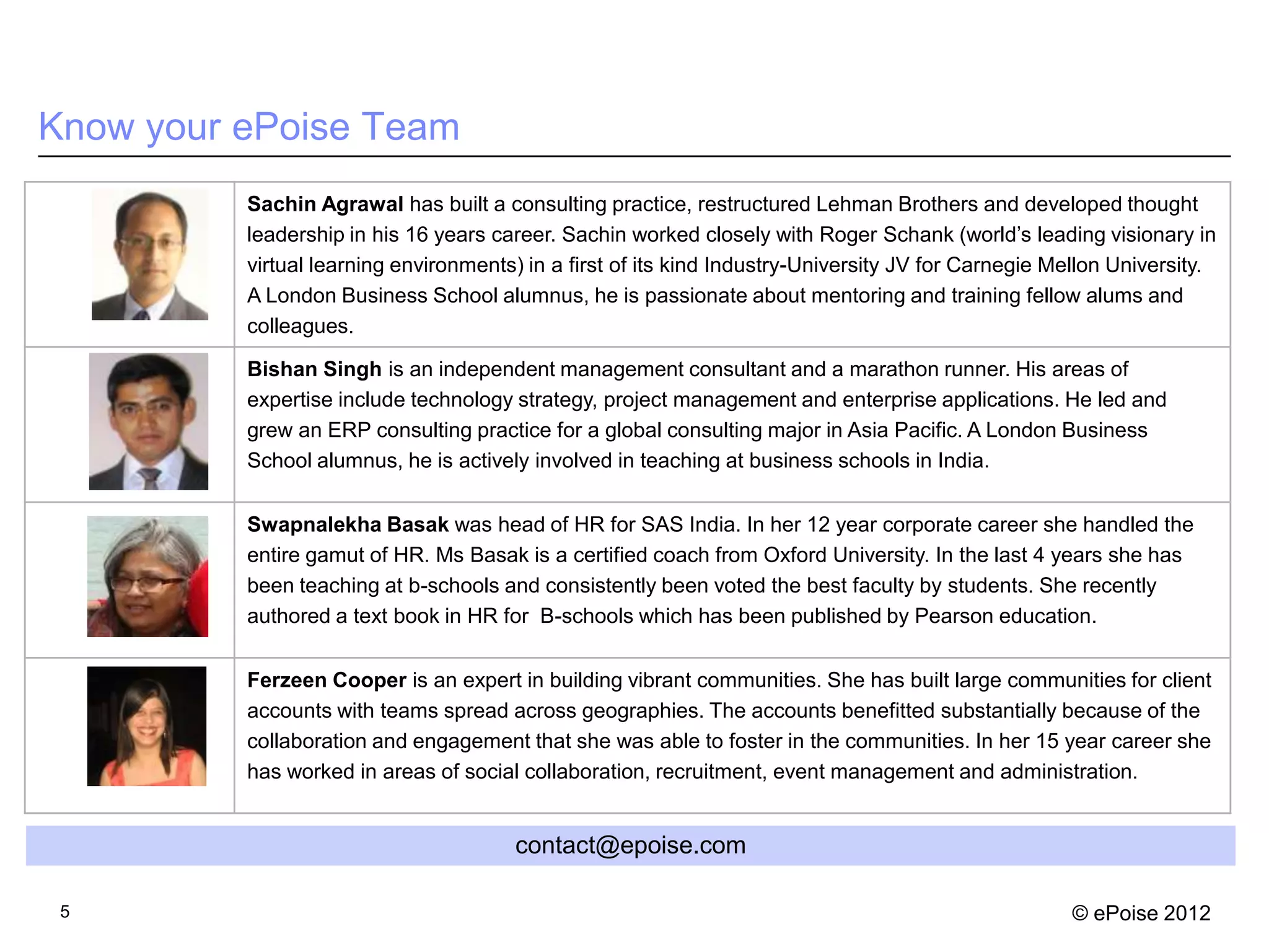 Know your ePoise Team
          Sachin Agrawal has built a consulting practice, restructured Lehman Brothers and developed thought
          leadership in his 16 years career. Sachin worked closely with Roger Schank (world’s leading visionary in
          virtual learning environments) in a first of its kind Industry-University JV for Carnegie Mellon University.
          A London Business School alumnus, he is passionate about mentoring and training fellow alums and
          colleagues.

          Bishan Singh is an independent management consultant and a marathon runner. His areas of
          expertise include technology strategy, project management and enterprise applications. He led and
          grew an ERP consulting practice for a global consulting major in Asia Pacific. A London Business
          School alumnus, he is actively involved in teaching at business schools in India.


          Swapnalekha Basak was head of HR for SAS India. In her 12 year corporate career she handled the
          entire gamut of HR. Ms Basak is a certified coach from Oxford University. In the last 4 years she has
          been teaching at b-schools and consistently been voted the best faculty by students. She recently
          authored a text book in HR for B-schools which has been published by Pearson education.


          Ferzeen Cooper is an expert in building vibrant communities. She has built large communities for client
          accounts with teams spread across geographies. The accounts benefitted substantially because of the
          collaboration and engagement that she was able to foster in the communities. In her 15 year career she
          has worked in areas of social collaboration, recruitment, event management and administration.


                                       contact@epoise.com

 5                                                                                                   © ePoise 2012
 