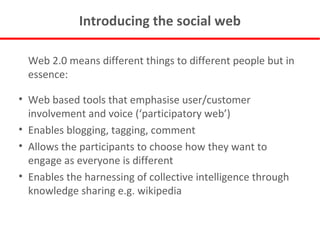 Introducing the social web Web 2.0 means different things to different people but in essence: Web based tools that emphasise user/customer involvement and voice (‘participatory web’) Enables blogging, tagging, comment Allows the participants to choose how they want to engage as everyone is different Enables the harnessing of collective intelligence through knowledge sharing e.g. wikipedia 