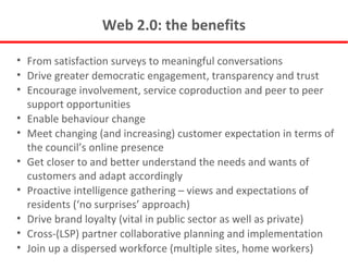 Web 2.0: the benefits From satisfaction surveys to meaningful conversations Drive greater democratic engagement, transparency and trust Encourage involvement, service coproduction and peer to peer support opportunities Enable behaviour change Meet changing (and increasing) customer expectation in terms of the council’s online presence Get closer to and better understand the needs and wants of customers and adapt accordingly Proactive intelligence gathering – views and expectations of residents (‘no surprises’ approach) Drive brand loyalty (vital in public sector as well as private) Cross-(LSP) partner collaborative planning and implementation Join up a dispersed workforce (multiple sites, home workers) 