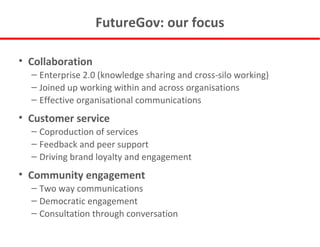 FutureGov: our focus Collaboration Enterprise 2.0 (knowledge sharing and cross-silo working) Joined up working within and across organisations Effective organisational communications Customer service Coproduction of services Feedback and peer support Driving brand loyalty and engagement Community engagement Two way communications Democratic engagement Consultation through conversation 