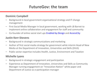FutureGov: the team Dominic Campbell Background in local government organisational strategy and IT change management First Social Media Manager in local government, working with LB Barnet to implement online collaboration and engagement for staff and community Co-founder of online social start ups  Enabled by Design  and  AccessCity Justin Kerr-Stevens Background in strategic communications and marketing Author of first social media strategy for government while interim Head of New Media at the Department of Innovation, Universities and Skills (DIUS) Public sector expertise includes Health, Justice, Environment and Taxation Michelle Lyons Background in strategic engagement and participation Experience as Department of Innovation, Universities and Skills as Community Manager running engagement on “Innovation Nation” white paper and Department of Justice as e-participation manager  