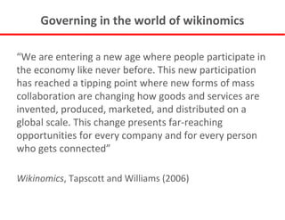 Governing in the world of wikinomics “ We are entering a new age where people participate in the economy like never before. This new participation has reached a tipping point where new forms of mass collaboration are changing how goods and services are invented, produced, marketed, and distributed on a global scale. This change presents far-reaching opportunities for every company and for every person who gets connected” Wikinomics , Tapscott and Williams (2006) 