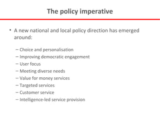 The policy imperative A new national and local policy direction has emerged around: Choice and personalisation Improving democratic engagement User focus Meeting diverse needs Value for money services Targeted services Customer service Intelligence-led service provision 