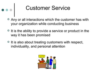 Customer Service
   Any or all interactions which the customer has with
    your organization while conducting business
   It is the ability to provide a service or product in the
    way it has been promised
   It is also about treating customers with respect,
    individuality, and personal attention
 