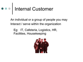 Internal Customer

An individual or a group of people you may
Interact / serve within the organization

  Eg: IT, Cafeteria, Logistics, HR,
  Facilities, Housekeeping
 