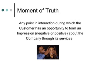 Moment of Truth

 Any point in interaction during which the
 Customer has an opportunity to form an
Impression (negative or positive) about the
     Company through its services
 