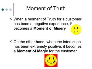 Moment of Truth
   When a moment of Truth for a customer
    has been a negative experience, it
    becomes a Moment of Misery


   On the other hand, when the interaction
    has been extremely positive, it becomes
    a Moment of Magic for the customer
 