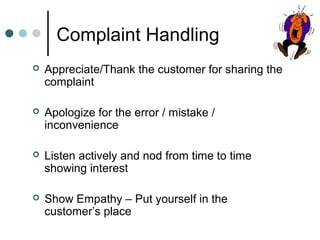 Complaint Handling
   Appreciate/Thank the customer for sharing the
    complaint

   Apologize for the error / mistake /
    inconvenience

   Listen actively and nod from time to time
    showing interest

   Show Empathy – Put yourself in the
    customer’s place
 