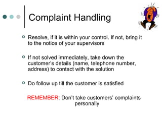 Complaint Handling
   Resolve, if it is within your control. If not, bring it
    to the notice of your supervisors

   If not solved immediately, take down the
    customer’s details (name, telephone number,
    address) to contact with the solution

   Do follow up till the customer is satisfied

    REMEMBER: Don’t take customers’ complaints
                    personally
 