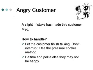 Angry Customer

 A slight mistake has made this customer
 Mad.

 How to handle?
  Let the customer finish talking. Don’t
   interrupt. Use the pressure cooker
   method
  Be firm and polite else they may not
   be happy
 