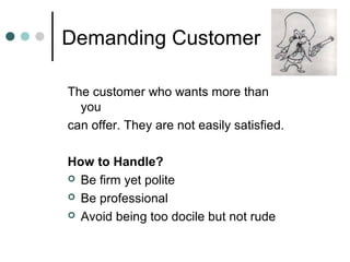 Demanding Customer

The customer who wants more than
  you
can offer. They are not easily satisfied.

How to Handle?
 Be firm yet polite

 Be professional

 Avoid being too docile but not rude
 