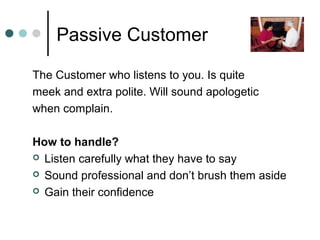 Passive Customer

The Customer who listens to you. Is quite
meek and extra polite. Will sound apologetic
when complain.

How to handle?
 Listen carefully what they have to say

 Sound professional and don’t brush them aside

 Gain their confidence
 