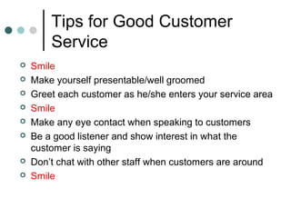 Tips for Good Customer
        Service
   Smile
   Make yourself presentable/well groomed
   Greet each customer as he/she enters your service area
   Smile
   Make any eye contact when speaking to customers
   Be a good listener and show interest in what the
    customer is saying
   Don’t chat with other staff when customers are around
   Smile
 