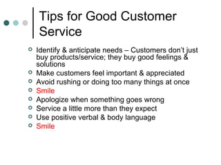 Tips for Good Customer
    Service
   Identify & anticipate needs – Customers don’t just
    buy products/service; they buy good feelings &
    solutions
   Make customers feel important & appreciated
   Avoid rushing or doing too many things at once
   Smile
   Apologize when something goes wrong
   Service a little more than they expect
   Use positive verbal & body language
   Smile
 