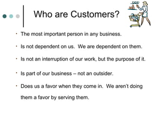 Who are Customers?
•   The most important person in any business.

•   Is not dependent on us. We are dependent on them.

•   Is not an interruption of our work, but the purpose of it.

•   Is part of our business – not an outsider.

•   Does us a favor when they come in. We aren’t doing

    them a favor by serving them.
 