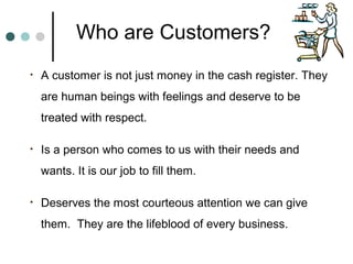 Who are Customers?
•   A customer is not just money in the cash register. They
    are human beings with feelings and deserve to be
    treated with respect.

•   Is a person who comes to us with their needs and
    wants. It is our job to fill them.

•   Deserves the most courteous attention we can give
    them. They are the lifeblood of every business.
 
