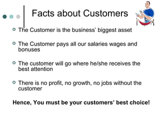 Facts about Customers
   The Customer is the business’ biggest asset

   The Customer pays all our salaries wages and
    bonuses

   The customer will go where he/she receives the
    best attention

   There is no profit, no growth, no jobs without the
    customer

Hence, You must be your customers’ best choice!
 