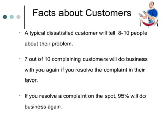 Facts about Customers
•   A typical dissatisfied customer will tell 8-10 people
    about their problem.

•   7 out of 10 complaining customers will do business
    with you again if you resolve the complaint in their
    favor.

•   If you resolve a complaint on the spot, 95% will do
    business again.
 