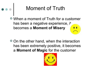 Moment of Truth
   When a moment of Truth for a customer
    has been a negative experience, it
    becomes a Moment of M...