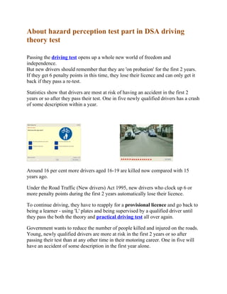About hazard perception test part in DSA driving
theory test

Passing the driving test opens up a whole new world of freedom and
independence.
But new drivers should remember that they are 'on probation' for the first 2 years.
If they get 6 penalty points in this time, they lose their licence and can only get it
back if they pass a re-test.

Statistics show that drivers are most at risk of having an accident in the first 2
years or so after they pass their test. One in five newly qualified drivers has a crash
of some description within a year.




Around 16 per cent more drivers aged 16-19 are killed now compared with 15
years ago.

Under the Road Traffic (New drivers) Act 1995, new drivers who clock up 6 or
more penalty points during the first 2 years automatically lose their licence.

To continue driving, they have to reapply for a provisional licence and go back to
being a learner - using 'L' plates and being supervised by a qualified driver until
they pass the both the theory and practical driving test all over again.

Government wants to reduce the number of people killed and injured on the roads.
Young, newly qualified drivers are more at risk in the first 2 years or so after
passing their test than at any other time in their motoring career. One in five will
have an accident of some description in the first year alone.
 