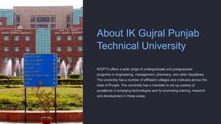 About IK Gujral Punjab
Technical University
IKGPTU offers a wide range of undergraduate and postgraduate
programs in engineering, management, pharmacy, and other disciplines.
The university has a number of affiliated colleges and institutes across the
state of Punjab. The university has a mandate to set up centres of
excellence in emerging technologies and for promoting training, research
and development in these areas.
 