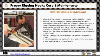 Proper Rigging Hooks Care & Maintenance
MAINTENANCE STEPS FOR PROPER HOOK MAINTENANCE
 A hook latch that is inoperative or missing shall be repaired or replaced.
 A hook with a latch that does not bridge the throat opening shall be
removed from service until the latch is replaced or repaired and the hook is
examined for deformation with special attention to the throat opening.
 A designated person shall repair cracks, nicks, and gouges by grinding
longitudinally, following the contour of the hook, provided no dimension is
reduced more than 10 percent (or as recommended by the manufacturer) of
its original value.
 All other repairs shall be performed by the manufacturer or a qualified
person.
 Replacement parts, such as load pins for clevis hooks, shall be at least equal
to the original manufacturer’s specifications.
www.HoistandCraneDepot.com The Hoist & Overhead Material Handling Experts with 170 Years of Experience
 