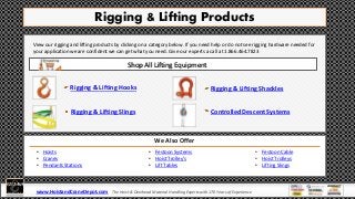 Rigging & Lifting Products
View our rigging and lifting products by clicking on a category below. If you need help or do not see rigging hardware needed for
your application we are confident we can get what you need. Give our experts a call at 1.866.464.7823
Rigging & Lifting Hooks
We Also Offer
Rigging & Lifting Slings
Rigging & Lifting Shackles
Controlled Descent Systems
Shop All Lifting Equipment
• Hoists
• Cranes
• Pendants Stations
• Festoon Cable
• Hoist Trolleys
• Lifting Slings
www.HoistandCraneDepot.com The Hoist & Overhead Material Handling Experts with 170 Years of Experience
• Festoon Systems
• Hoist Trolley’s
• Lift Tables
 