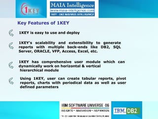1KEY is easy to use and deploy 1KEY’s scalability and extensibility to generate reports with multiple back-ends like DB2, SQL Server, ORACLE, VFP, Access, Excel, etc. Key Features of 1KEY 1KEY has comprehensive user module which can dynamically work on horizontal & vertical  hierarchical module Using 1KEY, user can create tabular reports, pivot reports, charts with periodical data as well as user defined parameters  