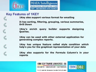 Key Features of 1KEY 1Key also support various format for emailing 1Key’s enrich query builder supports designing Queries. 1Key can be used with other external application for generating complex reports. 1Key has unique feature called style condition which help’s you for the graphical representation of your data 1Key also supports for the Formula Column’s in your reports It has sorting, filtering, grouping, various summaries, Drill Down 