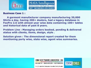 Business Case 1 : A garment manufacturer company manufacturing 20,000 Shirts a day, having 200+ dealers, had a legacy database in FoxPro 2.6 with almost year wise data containing 100+ tables and historical data of past 8 years. Problem Line : Managing orders booked, pending & delivered status with clients, items, design, style . Solution given : The dimensional report created for them mentioning party wise, state wise, agent wise summaries. 