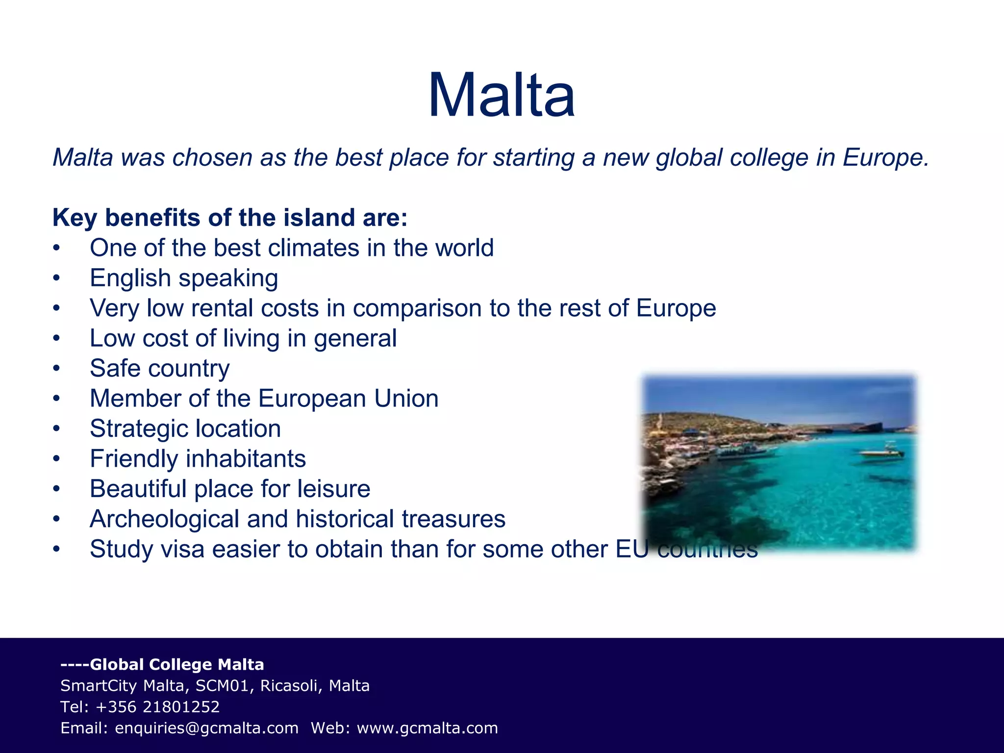 Malta
Malta was chosen as the best place for starting a new global college in Europe.

Key benefits of the island are:
• One of the best climates in the world
• English speaking
• Very low rental costs in comparison to the rest of Europe
• Low cost of living in general
• Safe country
• Member of the European Union
• Strategic location
• Friendly inhabitants
• Beautiful place for leisure
• Archeological and historical treasures
• Study visa easier to obtain than for some other EU countries



----Global College Malta
SmartCity Malta, SCM01, Ricasoli, Malta
Tel: +356 21801252
Email: enquiries@gcmalta.com Web: www.gcmalta.com
 