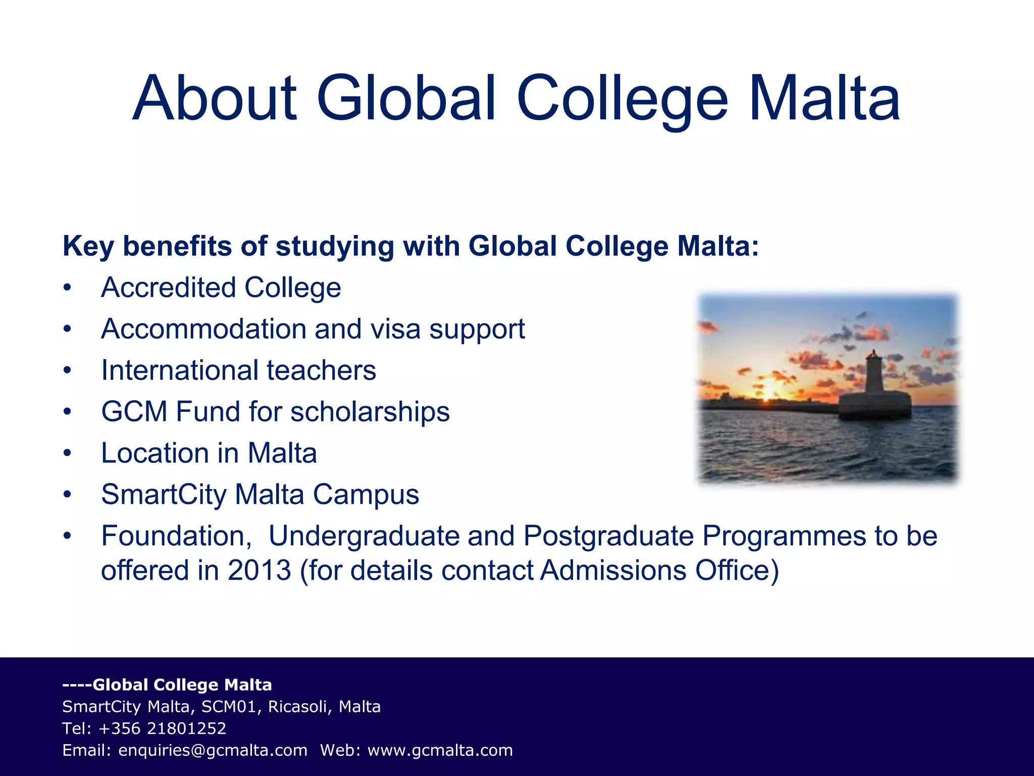 About Global College Malta

Key benefits of studying with Global College Malta:
• Accredited College
• Accommodation and visa support
• International teachers
• GCM Fund for scholarships
• Location in Malta
• SmartCity Malta Campus
• Foundation, Undergraduate and Postgraduate Programmes to be
  offered in 2013 (for details contact Admissions Office)


----Global College Malta
SmartCity Malta, SCM01, Ricasoli, Malta
Tel: +356 21801252
Email: enquiries@gcmalta.com Web: www.gcmalta.com
 