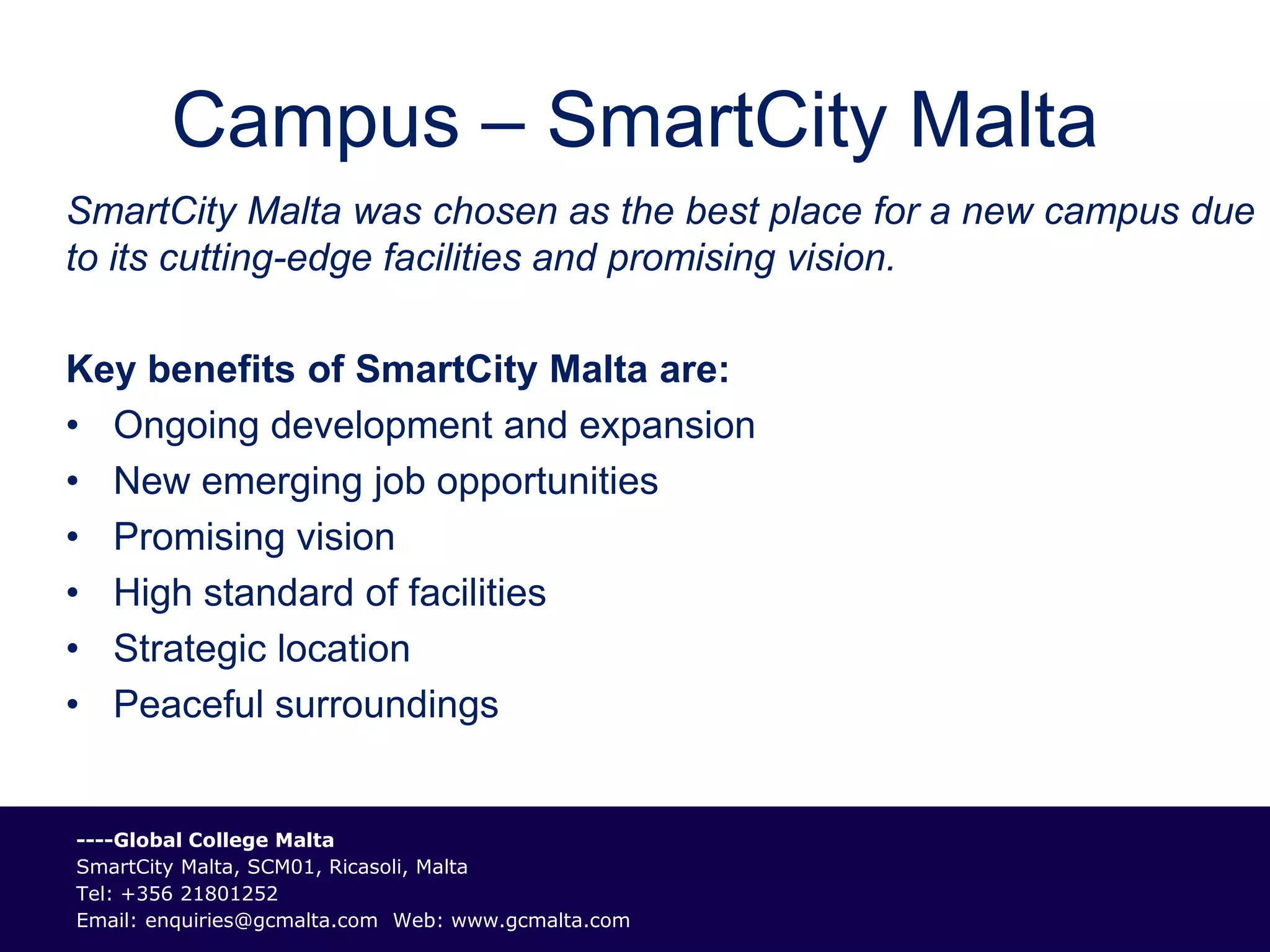 Campus – SmartCity Malta
SmartCity Malta was chosen as the best place for a new campus due
to its cutting-edge facilities and promising vision.

Key benefits of SmartCity Malta are:
• Ongoing development and expansion
• New emerging job opportunities
• Promising vision
• High standard of facilities
• Strategic location
• Peaceful surroundings


----Global College Malta
SmartCity Malta, SCM01, Ricasoli, Malta
Tel: +356 21801252
Email: enquiries@gcmalta.com Web: www.gcmalta.com
 