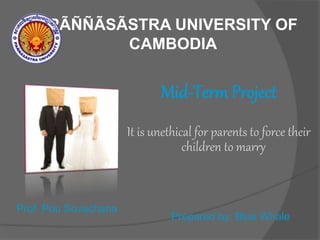 PÃÑÑÃSÃSTRA UNIVERSITY OF
CAMBODIA
Mid-Term Project
It is unethical for parents to force their
children to marry
Prof. Pou Sovachana
Prepared by: Blue Whale
 