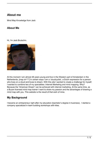 About me
Mind Map Knowledge from Jack
About Me
Hi, I’m Jack Brutschin.
Mind Map Jack
At this moment I am almost 48 years young and live in the Western part of Amsterdam in the
Netherlands. [map id="1"] In certain ways I am a ‘cloudcyclist’, a Dutch expression for a person
who lives on a cloud and loves to dream. With this site I wanted to create a challenge for myself.
I wanted to combine two of my specialities: Internet Marketing and mind mapping. Why?
Because the “American Dream” can be achieved with internet marketing. At the same time, as
a Buzan licensed mind map trainer I want to share my passion and the advantages of drawing a
mind map with you. This website is the result of that wish of mine.
My Background
I became an entrepreneur right after my education (bachelor’s degree in business). I started a
company specialized in team building workshops with kites.
1 / 5
 
