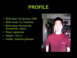 PROFILE Birth data: 15 January 1989  Birth name: Yu Tsushida Birth place: Kumamoto, Kumamoto, Japan Race: Japanese Height: 1.63 m Hobby: Watching Movies 