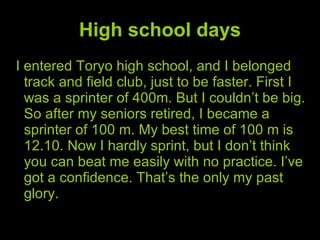 High school days I entered Toryo high school, and I belonged track and field club, just to be faster. First I was a sprinter of 400m. But I couldn’t be big. So after my seniors retired, I became a sprinter of 100 m. My best time of 100 m is 12.10. Now I hardly sprint, but I don’t think you can beat me easily with no practice. I’ve got a confidence. That’s the only my past glory. 