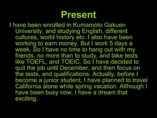 Present I have been enrolled in Kumamoto Gakuen University, and studying English, different cultures, world history etc. I also have been working to earn money. But I work 5 days a week. So I have no time to hang out with my friends, no more than to study, and take tests like TOEFL, and TOEIC. So I have decided to quit the job until December, and then focus on the tests, and qualifications. Actually, before I become a junior student, I have planned to travel California alone while spring vacation. Although I have been busy now, I have a dream that exciting. 
