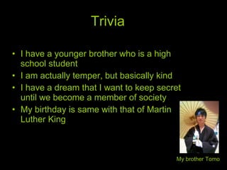 Trivia I have a younger brother who is a high school student I am actually temper, but basically kind I have a dream that I want to keep secret until we become a member of society My birthday is same with that of Martin Luther King My brother Tomo 