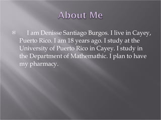 I am Denisse Santiago Burgos. I live in Cayey, Puerto Rico. I am 18 years ago. I study at the University of Puerto Rico in Cayey. I study in the Department of Mathemathic. I plan to have my pharmacy.  