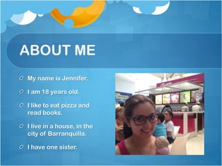 ABOUT ME
My name is Jennifer.

I am 18 years old.
I like to eat pizza and
read books.

I live in a house, in the
city of Barranquilla.
I have one sister.

 