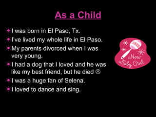 As a Child I was born in El Paso, Tx. I’ve lived my whole life in El Paso. My parents divorced when I was very young. I had a dog that I loved and he was like my best friend, but he died   I was a huge fan of Selena. I loved to dance and sing. 