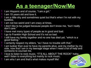 As a teenager/Now/Me I am Hispanic and of course, “I am a girl.” I am 15 years old and love it. I am a little shy and sometimes quiet but that’s when I’m not with my buddies.  I am not too weird and I am crazy at times. I don’t like to be judged because people don’t know me, “but I really don’t care.” I have met many types of people as in good and bad. I go to Franklin High School and it’s not so bad. I still have my family together and no one has died yet, “which is a good feeling.” I certainly respect my elders, “so I have no trouble with that.” I am luckier than ever to have my parents alive, and my mother by my side, now that I am in my teenage stage when I need a lot of help and someone to counsel me.  I love to listen to rock music, “IT’S ALL ABOUT THE ROCK!” haha, well I listen to everything but mainly to rock music. I am who I am and that’s what makes myself Me! 