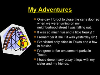 My Adventures One day I forgot to close the car’s door so when we were turning on my neighborhood street I was falling out. It was so much fun and a little freaky! ↑ I remember it like if it was yesterday   ↑↑ I’ve visited only cities in Texas and a few in Mexico. I’ve gone to fun amusement parks in Texas. I have done many crazy things with my sister and my friends. 